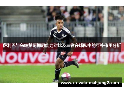 萨利巴与乌帕楚阿梅尼能力对比及三者在球队中的互补作用分析