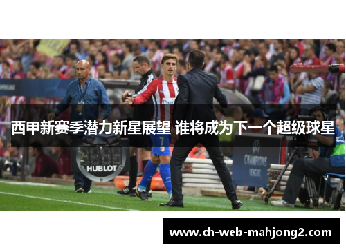 西甲新赛季潜力新星展望 谁将成为下一个超级球星 西甲新赛季潜力新星展望 谁将成为下一个超级球星