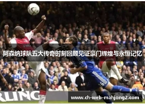 阿森纳球队五大传奇时刻回顾见证豪门辉煌与永恒记忆