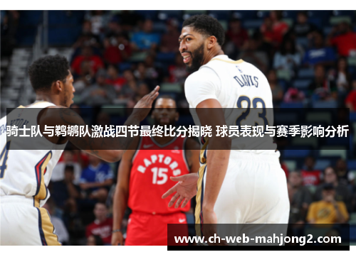 骑士队与鹈鹕队激战四节最终比分揭晓 球员表现与赛季影响分析