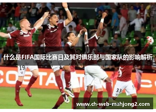 什么是FIFA国际比赛日及其对俱乐部与国家队的影响解析 什么是FIFA国际比赛日及其对俱乐部与国家队的影响解析