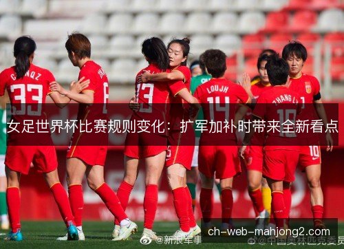 女足世界杯比赛规则变化：扩军加补时带来全新看点