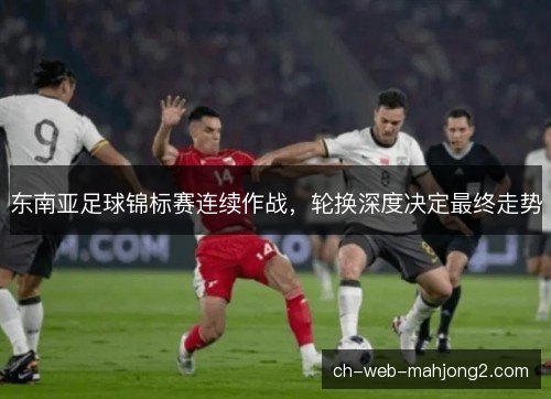 东南亚足球锦标赛连续作战，轮换深度决定最终走势